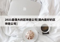 2021最强大的区块链公司[国内最好的区块链公司]